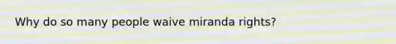 Why do so many people waive miranda rights?