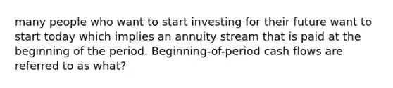 many people who want to start investing for their future want to start today which implies an annuity stream that is paid at the beginning of the period. Beginning-of-period cash flows are referred to as what?