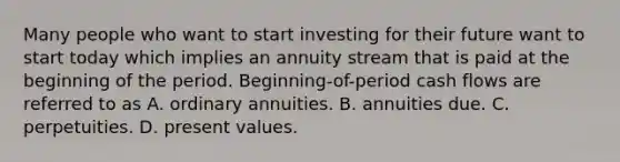 Many people who want to start investing for their future want to start today which implies an annuity stream that is paid at the beginning of the period. Beginning-of-period cash flows are referred to as A. ordinary annuities. B. annuities due. C. perpetuities. D. present values.