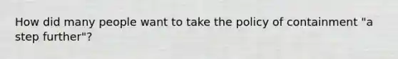 How did many people want to take the policy of containment "a step further"?