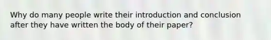 Why do many people write their introduction and conclusion after they have written the body of their paper?