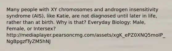 Many people with XY chromosomes and androgen insensitivity syndrome (AIS), like Katie, are not diagnosed until later in life, rather than at birth. Why is that? Everyday Biology: Male, Female, or Intersex?http://mediaplayer.pearsoncmg.com/assets/xgK_ePZ0XNQ5moIP_NgBpgzfTyZM5hNJ