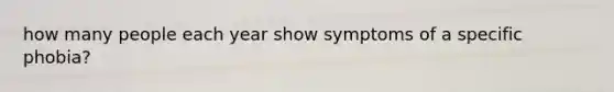 how many people each year show symptoms of a specific phobia?