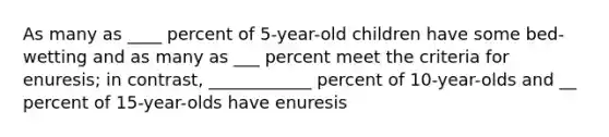 As many as ____ percent of 5-year-old children have some bed-wetting and as many as ___ percent meet the criteria for enuresis; in contrast, ____________ percent of 10-year-olds and __ percent of 15-year-olds have enuresis