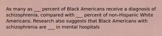 As many as ___ percent of Black Americans receive a diagnosis of schizophrenia, compared with ___ percent of non-Hispanic White Americans. Research also suggests that Black Americans with schizophrenia are ___ in mental hospitals