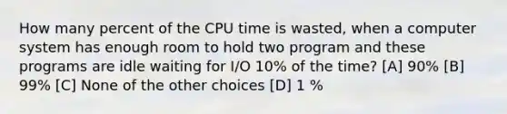 How many percent of the CPU time is wasted, when a computer system has enough room to hold two program and these programs are idle waiting for I/O 10% of the time? [A] 90% [B] 99% [C] None of the other choices [D] 1 %