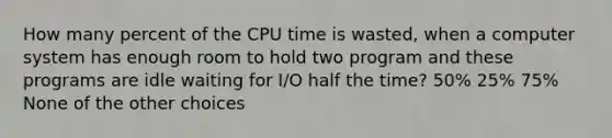 How many percent of the CPU time is wasted, when a computer system has enough room to hold two program and these programs are idle waiting for I/O half the time? 50% 25% 75% None of the other choices