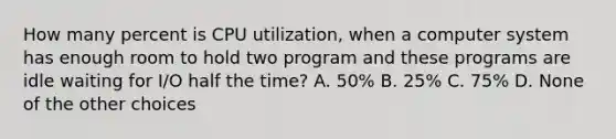 How many percent is CPU utilization, when a computer system has enough room to hold two program and these programs are idle waiting for I/O half the time? A. 50% B. 25% C. 75% D. None of the other choices