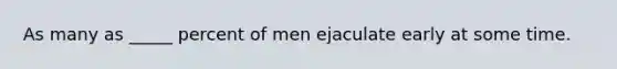 As many as _____ percent of men ejaculate early at some time.