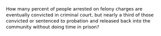 How many percent of people arrested on felony charges are eventually convicted in criminal court, but nearly a third of those convicted or sentenced to probation and released back into the community without doing time in prison?