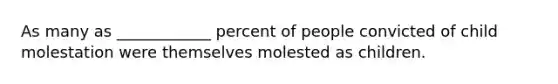 As many as ____________ percent of people convicted of child molestation were themselves molested as children.