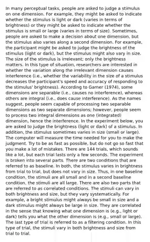 In many perceptual tasks, people are asked to judge a stimulus on one dimension. For example, they might be asked to indicate whether the stimulus is light or dark (varies in terms of brightness) or they might be asked to indicate whether the stimulus is small or large (varies in terms of size). Sometimes, people are asked to make a decision about one dimension, but the stimulus also varies along a second dimension. For example, the participant might be asked to judge the brightness of the stimulus (light or dark), but the stimulus might also vary in size. The size of the stimulus is irrelevant; only the brightness matters. In this type of situation, researchers are interested in whether the variation along the irrelevant dimension causes interference (i.e., whether the variability in the size of a stimulus decreases the participant's speed and accuracy of responding to the stimulus' brightness). According to Garner (1974), some dimensions are separable (i.e., causes no interference), whereas others are integral (i.e., does cause interference). As the names suggest, people seem capable of processing two separable dimensions as two separate dimensions; however, people seem to process two integral dimensions as one (integrated) dimension, hence the interference. In the experiment below, you are asked to judge the brightness (light or dark) of a stimulus. In addition, the stimulus sometimes varies in size (small or large). The computer will measure the time needed for you to make the judgment. Try to be as fast as possible, but do not go so fast that you make a lot of mistakes. There are 144 trials, which sounds like a lot, but each trial lasts only a few seconds. The experiment is broken into several parts. There are two conditions that are referred to as baseline. In both, the stimulus varies in brightness from trial to trial, but does not vary in size. Thus, in one baseline condition, the stimuli are all small and in a second baseline condition, the stimuli are all large. There are also two parts that are referred to as correlated conditions. The stimuli can vary in both brightness and size, but they vary systematically. For example, a bright stimulus might always be small in size and a dark stimulus might always be large in size. They are correlated in the sense that knowing what one dimension is (e.g., light or dark) tells you what the other dimension is (e.g., small or large). The last type of trial is referred to as a filtering condition. In this type of trial, the stimuli vary in both brightness and size from trial to trial.