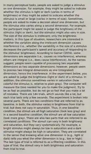 In many perceptual tasks, people are asked to judge a stimulus on one dimension. For example, they might be asked to indicate whether the stimulus is light or dark (varies in terms of brightness) or they might be asked to indicate whether the stimulus is small or large (varies in terms of size). Sometimes, people are asked to make a decision about one dimension, but the stimulus also varies along a second dimension. For example, the participant might be asked to judge the brightness of the stimulus (light or dark), but the stimulus might also vary in size. The size of the stimulus is irrelevant; only the brightness matters. In this type of situation, researchers are interested in whether the variation along the irrelevant dimension causes interference (i.e., whether the variability in the size of a stimulus decreases the participant's speed and accuracy of responding to the stimulus' brightness). According to Garner (1974), some dimensions are separable (i.e., causes no interference), whereas others are integral (i.e., does cause interference). As the names suggest, people seem capable of processing two separable dimensions as two separate dimensions; however, people seem to process two integral dimensions as one (integrated) dimension, hence the interference. In the experiment below, you are asked to judge the brightness (light or dark) of a stimulus. In addition, the stimulus sometimes varies in saturation (how colorful the stimulus is, relative to plain gray). The computer will measure the time needed for you to make the judgment. Try to be as fast as possible, but do not go so fast that you make a lot of mistakes. There are 144 trials, which sounds like a lot, but each trial lasts only a few seconds. The experiment is broken into several parts. There are two conditions that are referred to as baseline. In both, the stimulus varies in brightness from trial to trial, but does not vary in saturation. Thus, in one baseline condition, the stimuli are all high saturation (look less gray) and in a second baseline condition, the stimuli are all low saturation (look more gray). There are also two parts that are referred to as correlated conditions. The stimuli can vary in both brightness and saturation, but they vary systematically. For example, a bright stimulus might always be low in saturation and a dark stimulus might always be high in saturation. They are correlated in the sense that knowing what one dimension is (e.g., light or dark) tells you what the other dimension is (e.g., low or high). The last type of trial is referred to as a filtering condition. In this type of trial, the stimuli vary in both brightness and saturation from trial to trial.