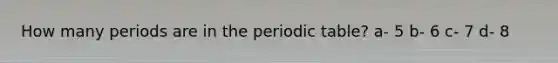 How many periods are in the periodic table? a- 5 b- 6 c- 7 d- 8