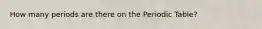 How many periods are there on the Periodic Table?