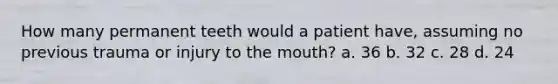 How many permanent teeth would a patient have, assuming no previous trauma or injury to the mouth? a. 36 b. 32 c. 28 d. 24