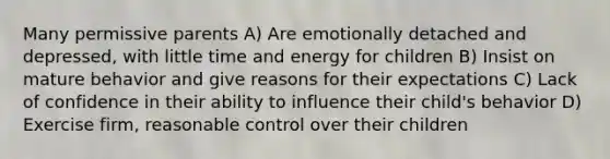 Many permissive parents A) Are emotionally detached and depressed, with little time and energy for children B) Insist on mature behavior and give reasons for their expectations C) Lack of confidence in their ability to influence their child's behavior D) Exercise firm, reasonable control over their children