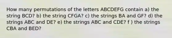 How many permutations of the letters ABCDEFG contain a) the string BCD? b) the string CFGA? c) the strings BA and GF? d) the strings ABC and DE? e) the strings ABC and CDE? f ) the strings CBA and BED?