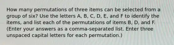 How many permutations of three items can be selected from a group of six? Use the letters A, B, C, D, E, and F to identify the items, and list each of the permutations of items B, D, and F. (Enter your answers as a comma-separated list. Enter three unspaced capital letters for each permutation.)