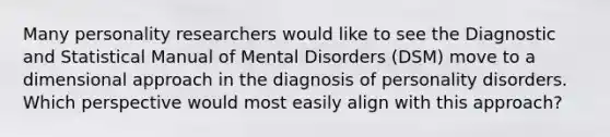 Many personality researchers would like to see the Diagnostic and Statistical Manual of Mental Disorders (DSM) move to a dimensional approach in the diagnosis of personality disorders. Which perspective would most easily align with this approach?