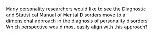 Many personality researchers would like to see the Diagnostic and Statistical Manual of Mental Disorders move to a dimensional approach in the diagnosis of <a href='https://www.questionai.com/knowledge/knzkg1iw4c-personality-disorders' class='anchor-knowledge'>personality disorders</a>. Which perspective would most easily align with this approach?