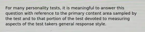 For many personality tests, it is meaningful to answer this question with reference to the primary content area sampled by the test and to that portion of the test devoted to measuring aspects of the test takers general response style.