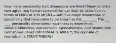 How many personality trait dimensions are there? Many scholars now agree that human personalities can best be described in terms of FIVE-FACTOR MODEL---with five major dimensions of personality that have come to be known as the ___ _____ The ___ ____ personality dimensions---openness to experience, conscientiousness, extraversion, agreeableness, and neuroticism (sometimes called EMOTIONAL STABILITY, the opposite of neuroticism). (TRAIT THEORY)