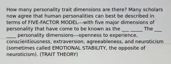 How many personality trait dimensions are there? Many scholars now agree that human personalities can best be described in terms of FIVE-FACTOR MODEL---with five major dimensions of personality that have come to be known as the ___ _____ The ___ ____ personality dimensions---openness to experience, conscientiousness, extraversion, agreeableness, and neuroticism (sometimes called EMOTIONAL STABILITY, the opposite of neuroticism). (TRAIT THEORY)