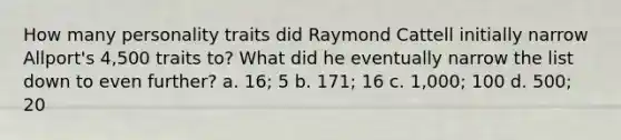 How many personality traits did Raymond Cattell initially narrow Allport's 4,500 traits to? What did he eventually narrow the list down to even further? a. 16; 5 b. 171; 16 c. 1,000; 100 d. 500; 20