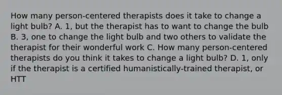 How many person-centered therapists does it take to change a light bulb? A. 1, but the therapist has to want to change the bulb B. 3, one to change the light bulb and two others to validate the therapist for their wonderful work C. How many person-centered therapists do you think it takes to change a light bulb? D. 1, only if the therapist is a certified humanistically-trained therapist, or HTT