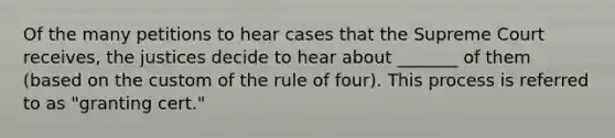 Of the many petitions to hear cases that the Supreme Court receives, the justices decide to hear about _______ of them (based on the custom of the rule of four). This process is referred to as "granting cert."