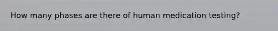 How many phases are there of human medication testing?