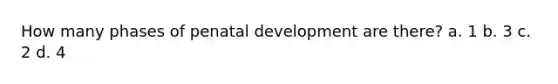 How many phases of penatal development are there? a. 1 b. 3 c. 2 d. 4