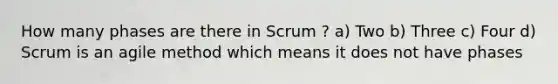 How many phases are there in Scrum ? a) Two b) Three c) Four d) Scrum is an agile method which means it does not have phases