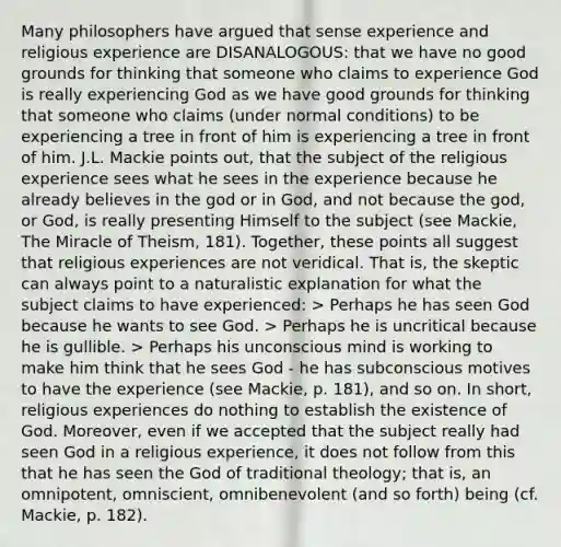 Many philosophers have argued that sense experience and religious experience are DISANALOGOUS: that we have no good grounds for thinking that someone who claims to experience God is really experiencing God as we have good grounds for thinking that someone who claims (under normal conditions) to be experiencing a tree in front of him is experiencing a tree in front of him. J.L. Mackie points out, that the subject of the religious experience sees what he sees in the experience because he already believes in the god or in God, and not because the god, or God, is really presenting Himself to the subject (see Mackie, The Miracle of Theism, 181). Together, these points all suggest that religious experiences are not veridical. That is, the skeptic can always point to a naturalistic explanation for what the subject claims to have experienced: > Perhaps he has seen God because he wants to see God. > Perhaps he is uncritical because he is gullible. > Perhaps his unconscious mind is working to make him think that he sees God - he has subconscious motives to have the experience (see Mackie, p. 181), and so on. In short, religious experiences do nothing to establish the existence of God. Moreover, even if we accepted that the subject really had seen God in a religious experience, it does not follow from this that he has seen the God of traditional theology; that is, an omnipotent, omniscient, omnibenevolent (and so forth) being (cf. Mackie, p. 182).