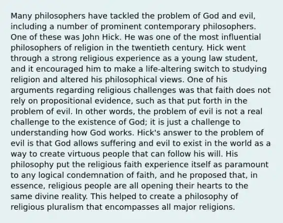 Many philosophers have tackled the problem of God and evil, including a number of prominent contemporary philosophers. One of these was John Hick. He was one of the most influential philosophers of religion in the twentieth century. Hick went through a strong religious experience as a young law student, and it encouraged him to make a life-altering switch to studying religion and altered his philosophical views. One of his arguments regarding religious challenges was that faith does not rely on propositional evidence, such as that put forth in the problem of evil. In other words, the problem of evil is not a real challenge to the existence of God; it is just a challenge to understanding how God works. Hick's answer to the problem of evil is that God allows suffering and evil to exist in the world as a way to create virtuous people that can follow his will. His philosophy put the religious faith experience itself as paramount to any logical condemnation of faith, and he proposed that, in essence, religious people are all opening their hearts to the same divine reality. This helped to create a philosophy of religious pluralism that encompasses all major religions.