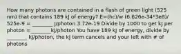 How many photons are contained in a flash of green light (525 nm) that contains 189 kJ of energy? E=(hc)/w (6.626e-34*3e8)/ 525e-9 = ________ J/photon 3.72e-19 Divide by 1000 to get kJ per photon =________kJ/photon You have 189 kJ of energy, divide by ________ kJ/photon, the kJ term cancels and your left with # of photons