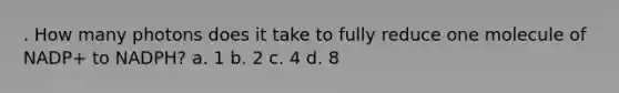 . How many photons does it take to fully reduce one molecule of NADP+ to NADPH? a. 1 b. 2 c. 4 d. 8