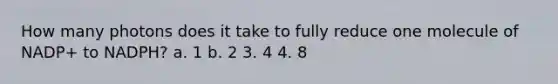 How many photons does it take to fully reduce one molecule of NADP+ to NADPH? a. 1 b. 2 3. 4 4. 8