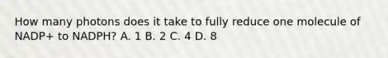 How many photons does it take to fully reduce one molecule of NADP+ to NADPH? A. 1 B. 2 C. 4 D. 8