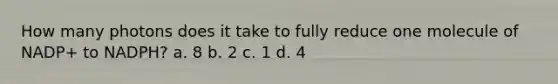 How many photons does it take to fully reduce one molecule of NADP+ to NADPH? a. 8 b. 2 c. 1 d. 4