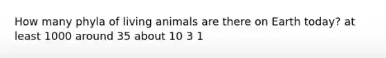 How many phyla of living animals are there on Earth today? at least 1000 around 35 about 10 3 1