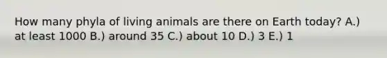 How many phyla of living animals are there on Earth today? A.) at least 1000 B.) around 35 C.) about 10 D.) 3 E.) 1