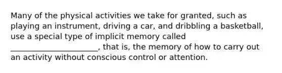 Many of the physical activities we take for granted, such as playing an instrument, driving a car, and dribbling a basketball, use a special type of implicit memory called ______________________, that is, the memory of how to carry out an activity without conscious control or attention.