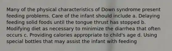 Many of the physical characteristics of Down syndrome present feeding problems. Care of the infant should include a. Delaying feeding solid foods until the tongue thrust has stopped b. Modifying diet as necessary to minimize the diarrhea that often occurs c. Providing calories appropriate to child's age d. Using special bottles that may assist the infant with feeding