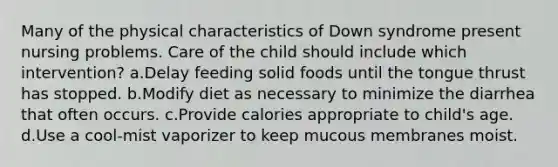 Many of the physical characteristics of Down syndrome present nursing problems. Care of the child should include which intervention? a.Delay feeding solid foods until the tongue thrust has stopped. b.Modify diet as necessary to minimize the diarrhea that often occurs. c.Provide calories appropriate to child's age. d.Use a cool-mist vaporizer to keep mucous membranes moist.