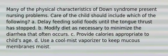 Many of the physical characteristics of Down syndrome present nursing problems. Care of the child should include which of the following? a. Delay feeding solid foods until the tongue thrust has stopped. b. Modify diet as necessary to minimize the diarrhea that often occurs. c. Provide calories appropriate to child's age. d. Use a cool-mist vaporizer to keep mucous membranes moist.