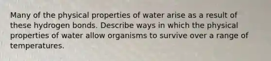 Many of the physical properties of water arise as a result of these hydrogen bonds. Describe ways in which the physical properties of water allow organisms to survive over a range of temperatures.