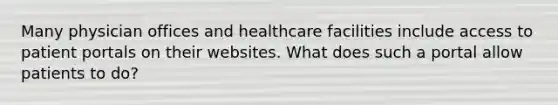 Many physician offices and healthcare facilities include access to patient portals on their websites. What does such a portal allow patients to do?