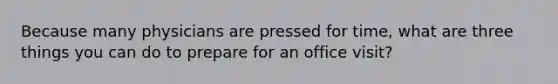 Because many physicians are pressed for time, what are three things you can do to prepare for an office visit?